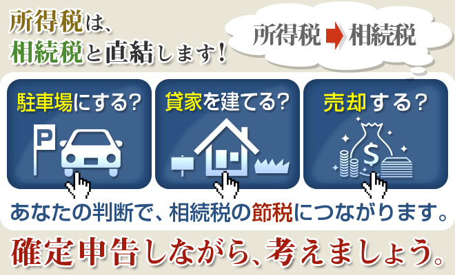 所得税は、相続税と直結します!　駐車場にする?  貸家を建てる?　売却する?　あなたの判断で、相続税の節税につながります。　確定申告しながら、考えましょう。